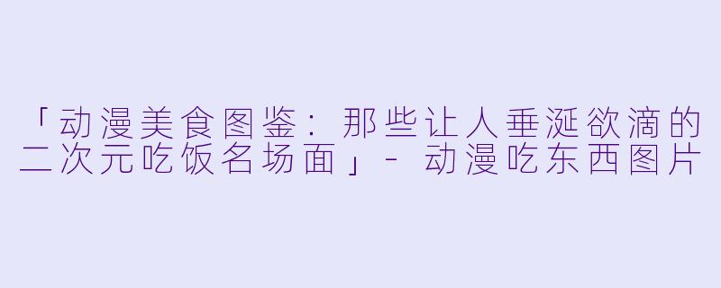 「动漫美食图鉴：那些让人垂涎欲滴的二次元吃饭名场面」-动漫吃东西图片
