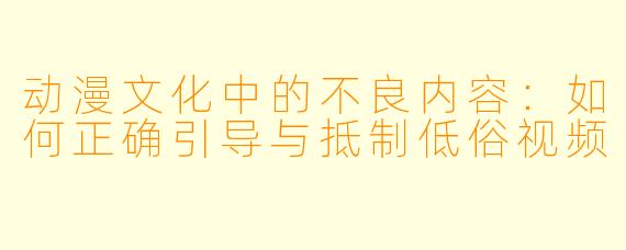 动漫文化中的不良内容:如何正确引导与抵制低俗视频