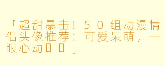 「超甜暴击!50组动漫情侣头像推荐:可爱呆萌,一眼心动❤️」