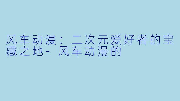 风车动漫：二次元爱好者的宝藏之地-风车动漫的