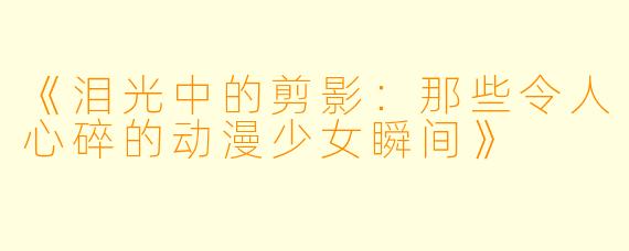 《泪光中的剪影：那些令人心碎的动漫少女瞬间》