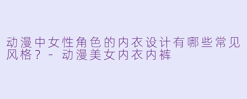 动漫中女性角色的内衣设计有哪些常见风格？-动漫美女内衣内裤