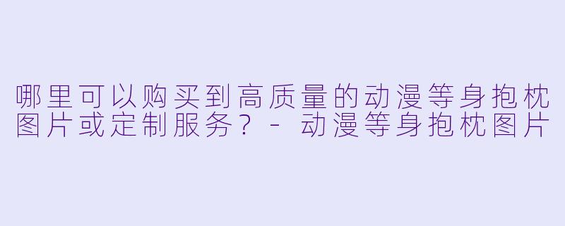 哪里可以购买到高质量的动漫等身抱枕图片或定制服务？-动漫等身抱枕图片