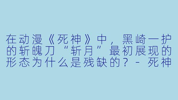 在动漫《死神》中,黑崎一护的斩魄刀“斩月”最初展现的形态为什么是残缺的?