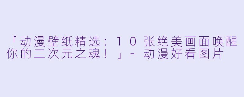 「动漫壁纸精选：10张绝美画面唤醒你的二次元之魂！」-动漫好看图片