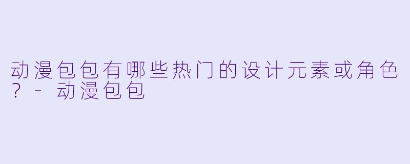 动漫包包有哪些热门的设计元素或角色？-动漫包包
