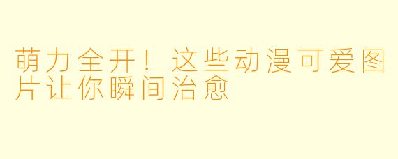 萌力全开！这些动漫可爱图片让你瞬间治愈