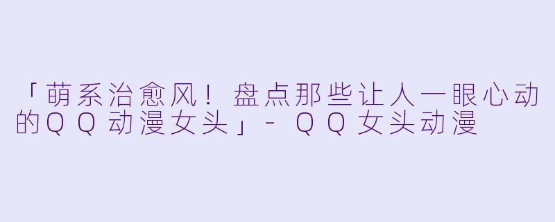 「萌系治愈风！盘点那些让人一眼心动的QQ动漫女头」-QQ女头动漫
