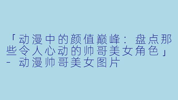 「动漫中的颜值巅峰：盘点那些令人心动的帅哥美女角色」-动漫帅哥美女图片