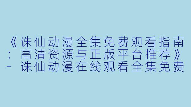 《诛仙动漫全集免费观看指南：高清资源与正版平台推荐》-诛仙动漫在线观看全集免费观看