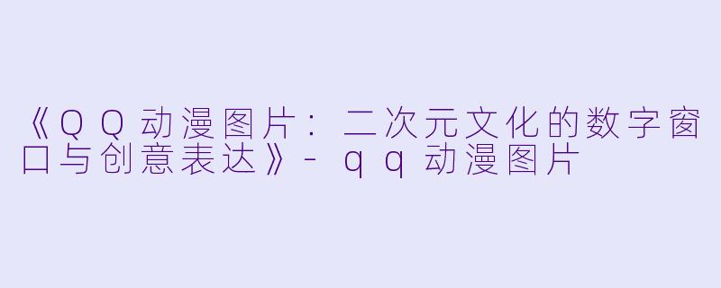《QQ动漫图片：二次元文化的数字窗口与创意表达》-qq动漫图片
