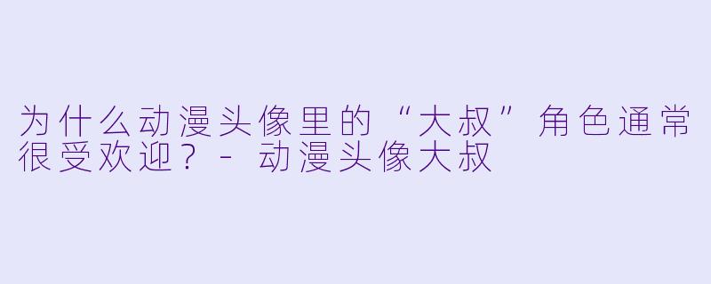 为什么动漫头像里的“大叔”角色通常很受欢迎？-动漫头像大叔