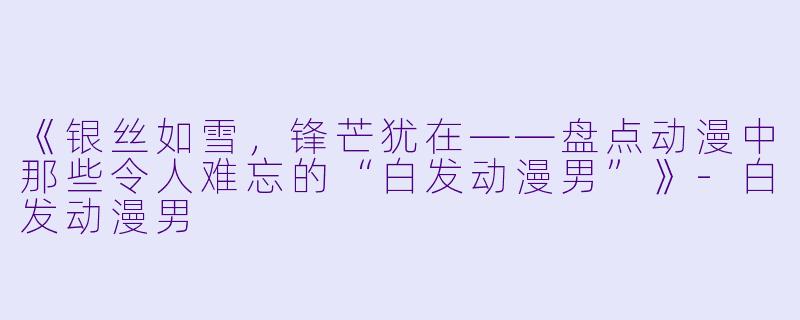 《银丝如雪，锋芒犹在——盘点动漫中那些令人难忘的“白发动漫男”》-白发动漫男