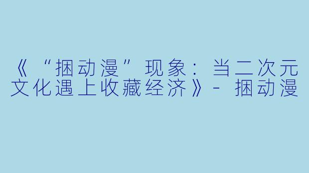 《“捆动漫”现象：当二次元文化遇上收藏经济》-捆动漫