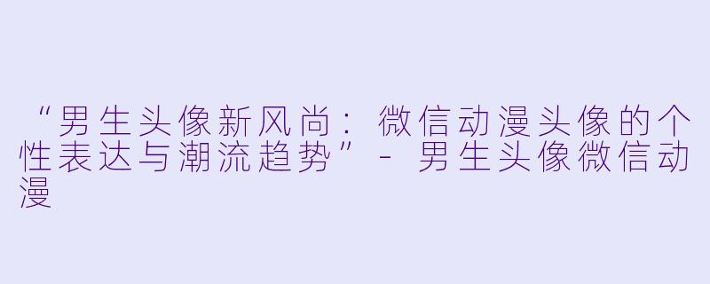 “男生头像新风尚：微信动漫头像的个性表达与潮流趋势”-男生头像微信动漫