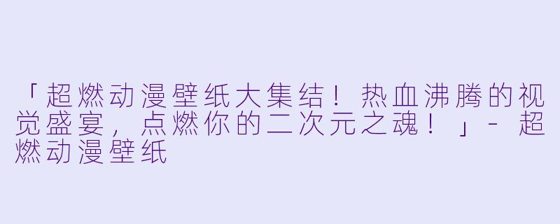 「超燃动漫壁纸大集结！热血沸腾的视觉盛宴，点燃你的二次元之魂！」-超燃动漫壁纸