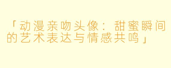 「动漫亲吻头像:甜蜜瞬间的艺术表达与情感共鸣」