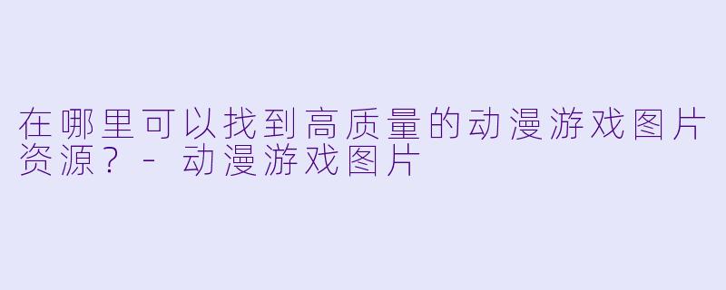 在哪里可以找到高质量的动漫游戏图片资源?