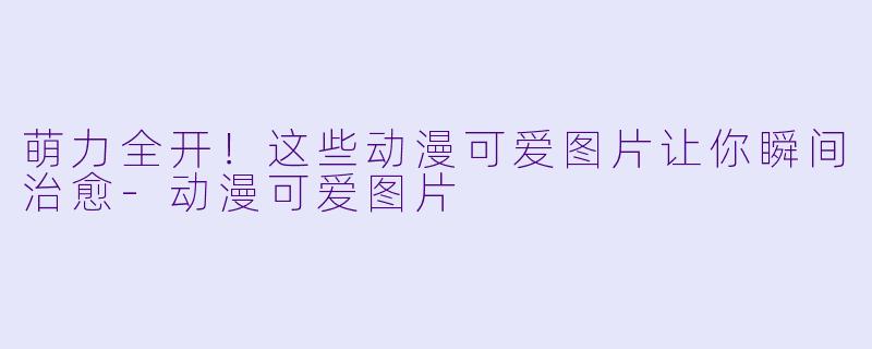 萌力全开!这些动漫可爱图片让你瞬间治愈