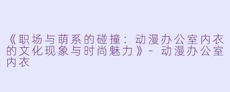 《职场与萌系的碰撞：动漫办公室内衣的文化现象与时尚魅力》-动漫办公室内衣