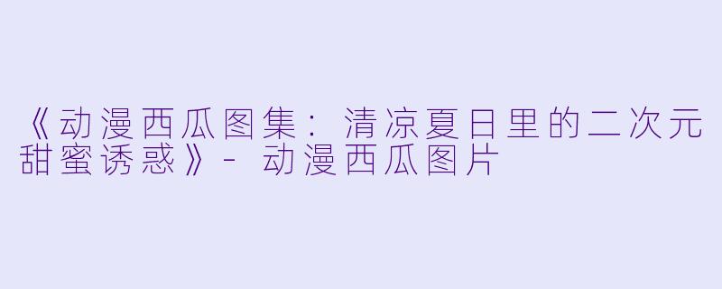 《动漫西瓜图集：清凉夏日里的二次元甜蜜诱惑》-动漫西瓜图片