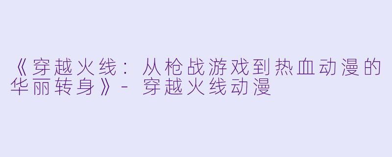 《穿越火线：从枪战游戏到热血动漫的华丽转身》-穿越火线动漫