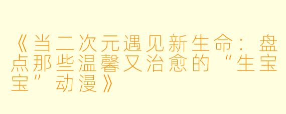 《当二次元遇见新生命：盘点那些温馨又治愈的“生宝宝”动漫》