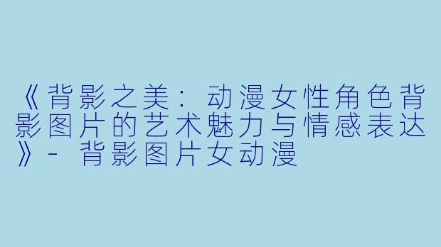 《背影之美：动漫女性角色背影图片的艺术魅力与情感表达》-背影图片女动漫
