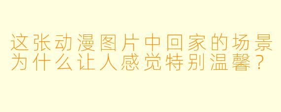 这张动漫图片中回家的场景为什么让人感觉特别温馨？