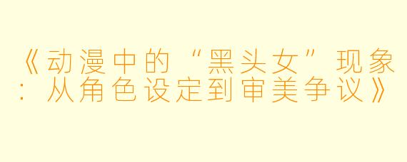 《动漫中的“黑头女”现象：从角色设定到审美争议》