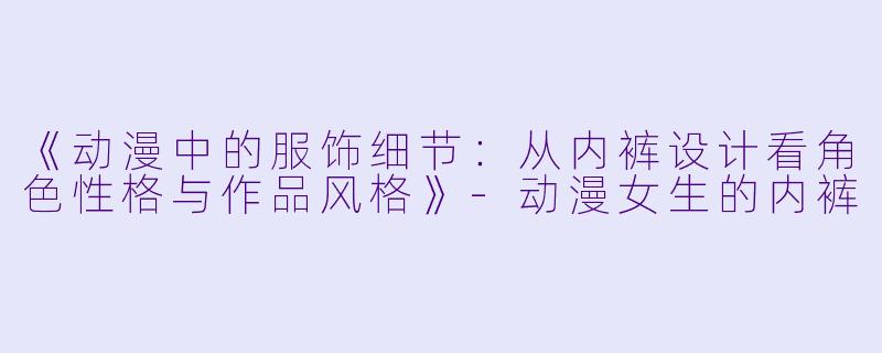 《动漫中的服饰细节：从内裤设计看角色性格与作品风格》-动漫女生的内裤