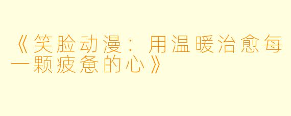 《笑脸动漫：用温暖治愈每一颗疲惫的心》