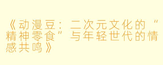 《动漫豆：二次元文化的“精神零食”与年轻世代的情感共鸣》