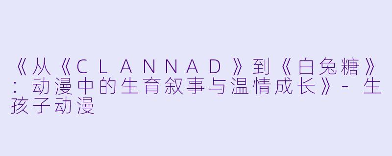 《从《CLANNAD》到《白兔糖》：动漫中的生育叙事与温情成长》-生孩子动漫