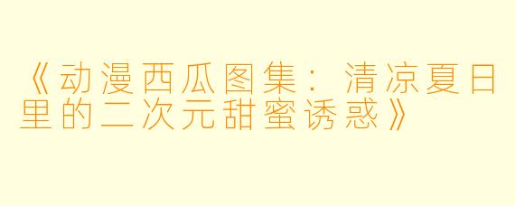 《动漫西瓜图集:清凉夏日里的二次元甜蜜诱惑》