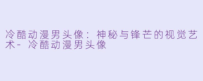 冷酷动漫男头像：神秘与锋芒的视觉艺术-冷酷动漫男头像