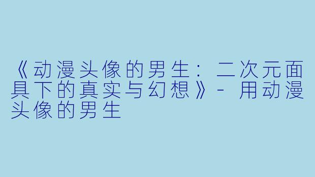 《动漫头像的男生：二次元面具下的真实与幻想》-用动漫头像的男生