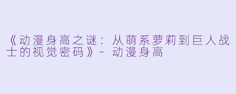 《动漫身高之谜：从萌系萝莉到巨人战士的视觉密码》-动漫身高