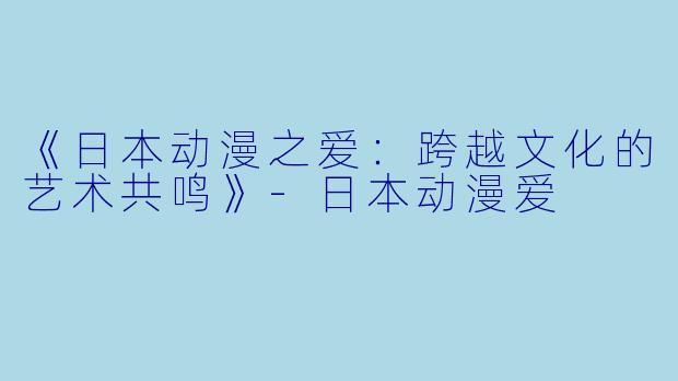 《日本动漫之爱：跨越文化的艺术共鸣》-日本动漫爱