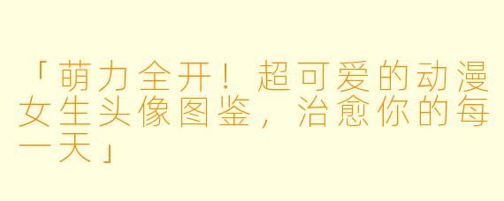 「萌力全开！超可爱的动漫女生头像图鉴，治愈你的每一天」