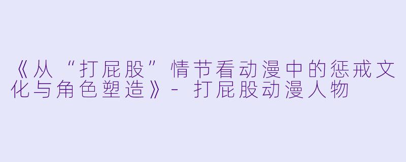 《从“打屁股”情节看动漫中的惩戒文化与角色塑造》