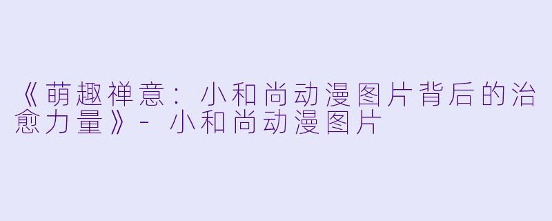 《萌趣禅意：小和尚动漫图片背后的治愈力量》-小和尚动漫图片