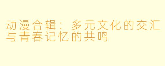 动漫合辑：多元文化的交汇与青春记忆的共鸣