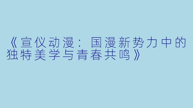 《宣仪动漫：国漫新势力中的独特美学与青春共鸣》