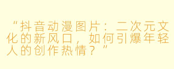 “抖音动漫图片：二次元文化的新风口，如何引爆年轻人的创作热情？”