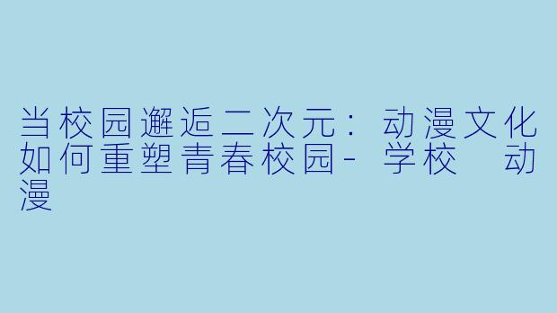 当校园邂逅二次元：动漫文化如何重塑青春校园-学校 动漫