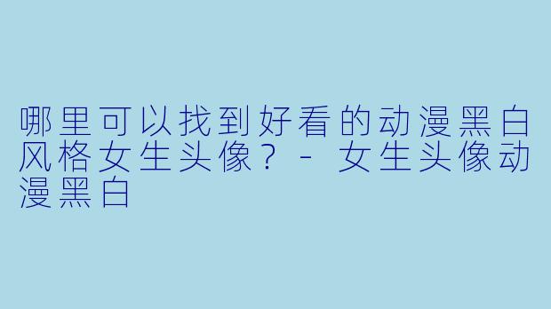 哪里可以找到好看的动漫黑白风格女生头像？-女生头像动漫黑白