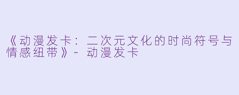 《动漫发卡:二次元文化的时尚符号与情感纽带》