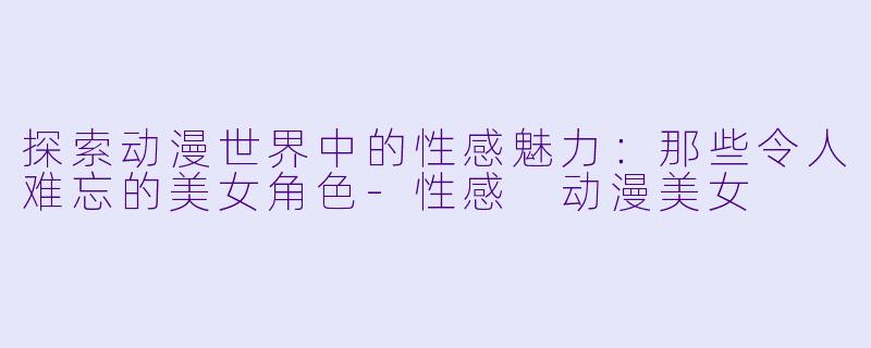 探索动漫世界中的性感魅力：那些令人难忘的美女角色-性感 动漫美女