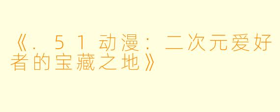 《.51动漫：二次元爱好者的宝藏之地》